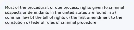 Most of the procedural, or due process, rights given to criminal suspects or defendants in the united states are found in a) common law b) the bill of rights c) the first amendment to the constution d) federal rules of criminal procedure