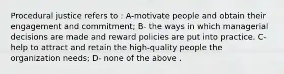 Procedural justice refers to : A-motivate people and obtain their engagement and commitment; B- the ways in which managerial decisions are made and reward policies are put into practice. C- help to attract and retain the high-quality people the organization needs; D- none of the above .