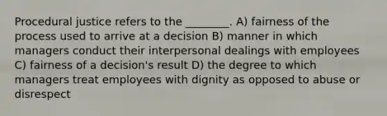 Procedural justice refers to the ________. A) fairness of the process used to arrive at a decision B) manner in which managers conduct their interpersonal dealings with employees C) fairness of a decision's result D) the degree to which managers treat employees with dignity as opposed to abuse or disrespect