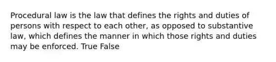 Procedural law is the law that defines the rights and duties of persons with respect to each other, as opposed to substantive law, which defines the manner in which those rights and duties may be enforced. True False