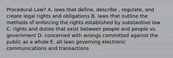 Procedural Law? A. laws that define, describe , regulate, and create legal rights and obligations B. laws that outline the methods of enforcing the rights established by substantive law C. rights and duties that exist between people and people vs. government D. concerned with wrongs committed against the public as a whole E. all laws governing electronic communications and transactions