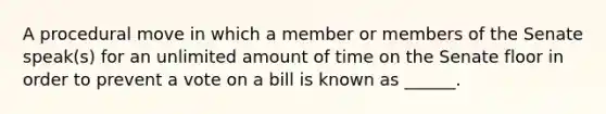 A procedural move in which a member or members of the Senate speak(s) for an unlimited amount of time on the Senate floor in order to prevent a vote on a bill is known as ______.