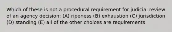 Which of these is not a procedural requirement for judicial review of an agency decision: (A) ripeness (B) exhaustion (C) jurisdiction (D) standing (E) all of the other choices are requirements