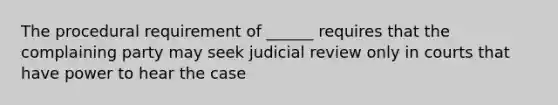 The procedural requirement of ______ requires that the complaining party may seek judicial review only in courts that have power to hear the case