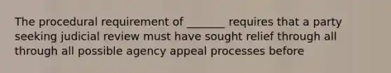 The procedural requirement of _______ requires that a party seeking judicial review must have sought relief through all through all possible agency appeal processes before