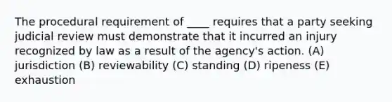 The procedural requirement of ____ requires that a party seeking judicial review must demonstrate that it incurred an injury recognized by law as a result of the agency's action. (A) jurisdiction (B) reviewability (C) standing (D) ripeness (E) exhaustion