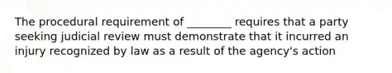 The procedural requirement of ________ requires that a party seeking judicial review must demonstrate that it incurred an injury recognized by law as a result of the agency's action