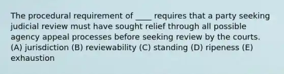 The procedural requirement of ____ requires that a party seeking judicial review must have sought relief through all possible agency appeal processes before seeking review by the courts. (A) jurisdiction (B) reviewability (C) standing (D) ripeness (E) exhaustion