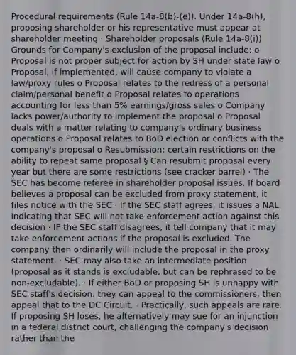 Procedural requirements (Rule 14a-8(b)-(e)). Under 14a-8(h), proposing shareholder or his representative must appear at shareholder meeting · Shareholder proposals (Rule 14a-8(i)) Grounds for Company's exclusion of the proposal include: o Proposal is not proper subject for action by SH under state law o Proposal, if implemented, will cause company to violate a law/proxy rules o Proposal relates to the redress of a personal claim/personal benefit o Proposal relates to operations accounting for less than 5% earnings/gross sales o Company lacks power/authority to implement the proposal o Proposal deals with a matter relating to company's ordinary business operations o Proposal relates to BoD election or conflicts with the company's proposal o Resubmission: certain restrictions on the ability to repeat same proposal § Can resubmit proposal every year but there are some restrictions (see cracker barrel) · The SEC has become referee in shareholder proposal issues. If board believes a proposal can be excluded from proxy statement, it files notice with the SEC · If the SEC staff agrees, it issues a NAL indicating that SEC will not take enforcement action against this decision · IF the SEC staff disagrees, it tell company that it may take enforcement actions if the proposal is excluded. The company then ordinarily will include the proposal in the proxy statement. · SEC may also take an intermediate position (proposal as it stands is excludable, but can be rephrased to be non-excludable). · If either BoD or proposing SH is unhappy with SEC staff's decision, they can appeal to the commissioners, then appeal that to the DC Circuit. · Practically, such appeals are rare. If proposing SH loses, he alternatively may sue for an injunction in a federal district court, challenging the company's decision rather than the