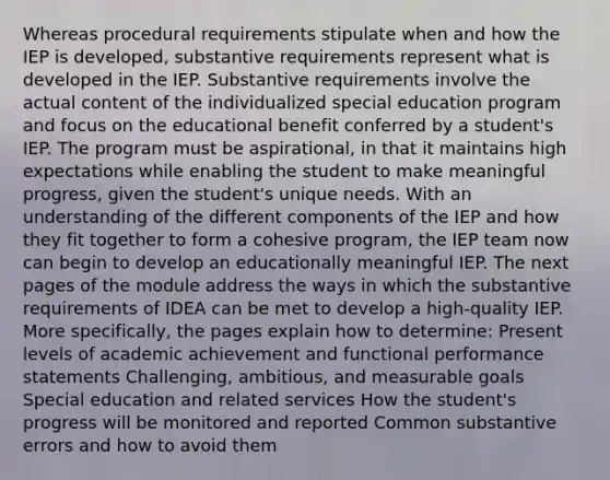 Whereas procedural requirements stipulate when and how the IEP is developed, substantive requirements represent what is developed in the IEP. Substantive requirements involve the actual content of the individualized special education program and focus on the educational benefit conferred by a student's IEP. The program must be aspirational, in that it maintains high expectations while enabling the student to make meaningful progress, given the student's unique needs. With an understanding of the different components of the IEP and how they fit together to form a cohesive program, the IEP team now can begin to develop an educationally meaningful IEP. The next pages of the module address the ways in which the substantive requirements of IDEA can be met to develop a high-quality IEP. More specifically, the pages explain how to determine: Present levels of academic achievement and functional performance statements Challenging, ambitious, and measurable goals Special education and related services How the student's progress will be monitored and reported Common substantive errors and how to avoid them