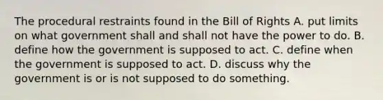 The procedural restraints found in the Bill of Rights A. put limits on what government shall and shall not have the power to do. B. define how the government is supposed to act. C. define when the government is supposed to act. D. discuss why the government is or is not supposed to do something.