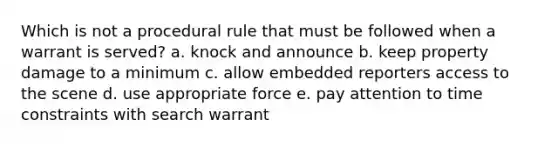 Which is not a procedural rule that must be followed when a warrant is served? a. knock and announce b. keep property damage to a minimum c. allow embedded reporters access to the scene d. use appropriate force e. pay attention to time constraints with search warrant