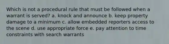 Which is not a procedural rule that must be followed when a warrant is served? a. knock and announce b. keep property damage to a minimum c. allow embedded reporters access to the scene d. use appropriate force e. pay attention to time constraints with search warrants