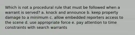 Which is not a procedural rule that must be followed when a warrant is served? a. knock and announce b. ​keep property damage to a minimum c. allow embedded reporters access to the scene d. ​use appropriate force e. pay attention to time constraints with search warrants