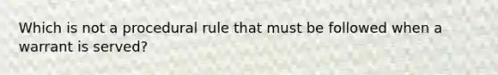 Which is not a procedural rule that must be followed when a warrant is served?