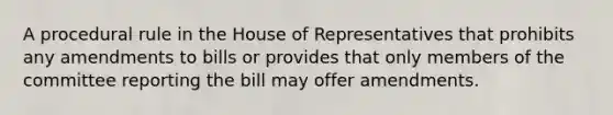 A procedural rule in the House of Representatives that prohibits any amendments to bills or provides that only members of the committee reporting the bill may offer amendments.