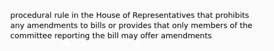 procedural rule in the House of Representatives that prohibits any amendments to bills or provides that only members of the committee reporting the bill may offer amendments