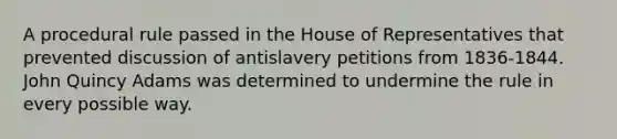 A procedural rule passed in the House of Representatives that prevented discussion of antislavery petitions from 1836-1844. John Quincy Adams was determined to undermine the rule in every possible way.