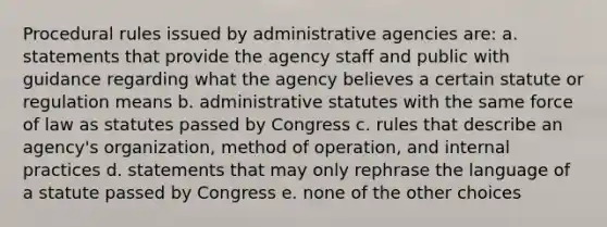 Procedural rules issued by administrative agencies are: a. statements that provide the agency staff and public with guidance regarding what the agency believes a certain statute or regulation means b. administrative statutes with the same force of law as statutes passed by Congress c. rules that describe an agency's organization, method of operation, and internal practices d. statements that may only rephrase the language of a statute passed by Congress e. none of the other choices