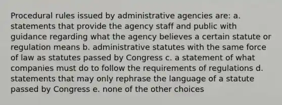 Procedural rules issued by administrative agencies are: a. statements that provide the agency staff and public with guidance regarding what the agency believes a certain statute or regulation means b. administrative statutes with the same force of law as statutes passed by Congress c. a statement of what companies must do to follow the requirements of regulations d. statements that may only rephrase the language of a statute passed by Congress e. none of the other choices