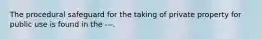 The procedural safeguard for the taking of private property for public use is found in the ---.