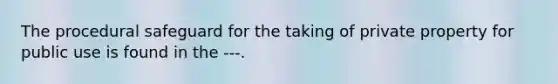 The procedural safeguard for the taking of private property for public use is found in the ---.