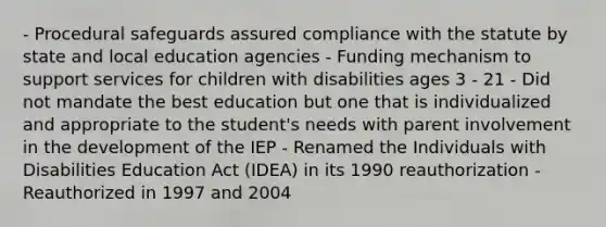 - Procedural safeguards assured compliance with the statute by state and local education agencies - Funding mechanism to support services for children with disabilities ages 3 - 21 - Did not mandate the best education but one that is individualized and appropriate to the student's needs with parent involvement in the development of the IEP - Renamed the Individuals with Disabilities Education Act (IDEA) in its 1990 reauthorization - Reauthorized in 1997 and 2004