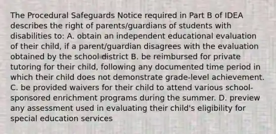 The Procedural Safeguards Notice required in Part B of IDEA describes the right of parents/guardians of students with disabilities to: A. obtain an independent educational evaluation of their child, if a parent/guardian disagrees with the evaluation obtained by the school district B. be reimbursed for private tutoring for their child, following any documented time period in which their child does not demonstrate grade-level achievement. C. be provided waivers for their child to attend various school-sponsored enrichment programs during the summer. D. preview any assessment used in evaluating their child's eligibility for special education services