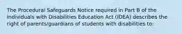 The Procedural Safeguards Notice required in Part B of the Individuals with Disabilities Education Act (IDEA) describes the right of parents/guardians of students with disabilities to: