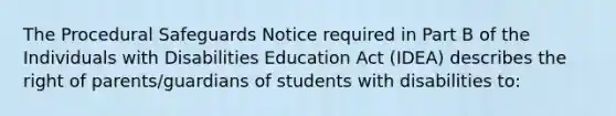 The Procedural Safeguards Notice required in Part B of the Individuals with Disabilities Education Act (IDEA) describes the right of parents/guardians of students with disabilities to: