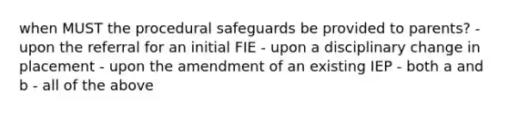 when MUST the procedural safeguards be provided to parents? - upon the referral for an initial FIE - upon a disciplinary change in placement - upon the amendment of an existing IEP - both a and b - all of the above