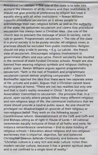 Procedural secularism: • The role of the state is to take into account the interests of all its citizens and their institutions. It should not give priority or preference to religion but treat it equally along with all other institutions. • Rowan Williams supports procedural secularism as it allows people to acknowledge their own religious beliefs as well as the authority of the state. He welcomes secularism and claims that procedural secularism has always been a Christian idea - the role of the church was to proclaim the message of Jesus to society, not to rule or govern. Programmatic secularism: • The role of the state in a plural society is to be purely secular. All religious views or practices should be excluded from public institutions. Religion should not play a role in society. • E.g. La Laïcité - the French view of secularism. Discourages religious involvement in government affairs and vice versa. French secularity has resulted in the removal of state-funded Christian schools. People are also banned from wearing religious symbols and religious clothing in public space. Rowan Williams argues against programmatic secularism: "faith is the root of freedom and programmatic secularism cannot deliver anything comparable." • Dietrich Bonhoeffer rejected the idea that there were two separate areas of life -private and public. Argues that a Christian cannot leave his principles at home. "There are not two realities but only one and that is God's reality revealed in Christ." British Humanist Association: Committed to secularism - the principle that, in a plural, open society where people follow many different religious and non-religious ways of life, the communal institutions that we share should provide a neutral public space. No one should be privileged nor disadvantaged on grounds of their religious or non-religious belief. They work on the following issues: • Constitutional reform: disestablishment of the CofE and CofS and end Bishops sitting as of right in <a href='https://www.questionai.com/knowledge/kteCZIVvIp-house-of-lords' class='anchor-knowledge'>house of lords</a> • All national ceremonies equally inclusive of those of all faiths and none, for instance remembrance ceremonies • End to state funding of religious schools • Education about religious and non-religious worldviews that is impartial, objective, fair and balanced Christopher Dawson defends Christianity and believes that "Christian culture is a very rich and wide culture: richer than modern secular culture, because it has a greater spiritual depth and is not confined to a single level of reality."