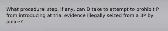 What procedural step, if any, can D take to attempt to prohibit P from introducing at trial evidence illegally seized from a 3P by police?