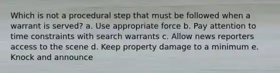 Which is not a procedural step that must be followed when a warrant is served? a. Use appropriate force b. Pay attention to time constraints with search warrants c. Allow news reporters access to the scene d. Keep property damage to a minimum e. Knock and announce