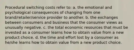 Procedural switching costs refer to: a. the emotional and psychological consequences of changing from one brand/retailer/service provider to another. b. the exchanges between consumers and business that the consumer views as unusually negative. c. the total economic resources that must be invested as a consumer learns how to obtain value from a new product choice. d. the time and effort lost by a consumer as he/she learns how to obtain value from a new product choice.