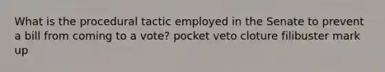 What is the procedural tactic employed in the Senate to prevent a bill from coming to a vote? pocket veto cloture filibuster mark up