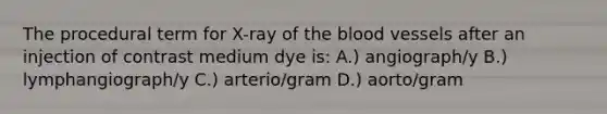 The procedural term for X-ray of the blood vessels after an injection of contrast medium dye is: A.) angiograph/y B.) lymphangiograph/y C.) arterio/gram D.) aorto/gram