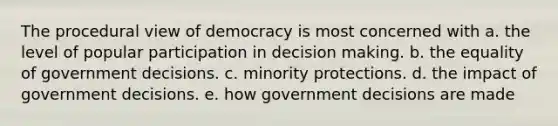 The procedural view of democracy is most concerned with a. the level of popular participation in decision making. b. the equality of government decisions. c. minority protections. d. the impact of government decisions. e. how government decisions are made