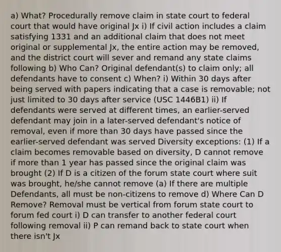 a) What? Procedurally remove claim in state court to federal court that would have original Jx i) If civil action includes a claim satisfying 1331 and an additional claim that does not meet original or supplemental Jx, the entire action may be removed, and the district court will sever and remand any state claims following b) Who Can? Original defendant(s) to claim only; all defendants have to consent c) When? i) Within 30 days after being served with papers indicating that a case is removable; not just limited to 30 days after service (USC 1446B1) ii) If defendants were served at different times, an earlier-served defendant may join in a later-served defendant's notice of removal, even if more than 30 days have passed since the earlier-served defendant was served Diversity exceptions: (1) If a claim becomes removable based on diversity, D cannot remove if more than 1 year has passed since the original claim was brought (2) If D is a citizen of the forum state court where suit was brought, he/she cannot remove (a) If there are multiple Defendants, all must be non-citizens to remove d) Where Can D Remove? Removal must be vertical from forum state court to forum fed court i) D can transfer to another federal court following removal ii) P can remand back to state court when there isn't Jx