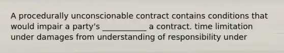 A procedurally unconscionable contract contains conditions that would impair a party's ___________ a contract. time limitation under damages from understanding of responsibility under