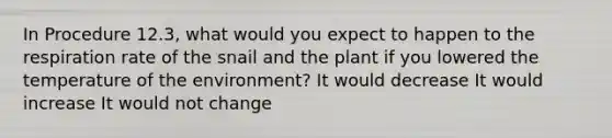 In Procedure 12.3, what would you expect to happen to the respiration rate of the snail and the plant if you lowered the temperature of the environment? It would decrease It would increase It would not change