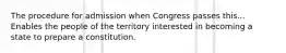 The procedure for admission when Congress passes this... Enables the people of the territory interested in becoming a state to prepare a constitution.