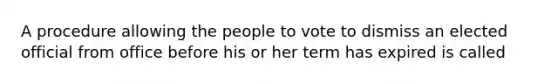 A procedure allowing the people to vote to dismiss an elected official from office before his or her term has expired is called