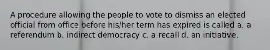 A procedure allowing the people to vote to dismiss an elected official from office before his/her term has expired is called a. a referendum b. indirect democracy c. a recall d. an initiative.