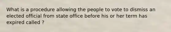 What is a procedure allowing the people to vote to dismiss an elected official from state office before his or her term has expired called ?