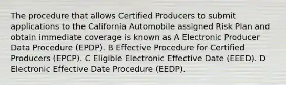 The procedure that allows Certified Producers to submit applications to the California Automobile assigned Risk Plan and obtain immediate coverage is known as A Electronic Producer Data Procedure (EPDP). B Effective Procedure for Certified Producers (EPCP). C Eligible Electronic Effective Date (EEED). D Electronic Effective Date Procedure (EEDP).