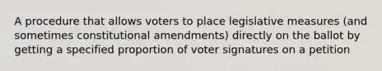 A procedure that allows voters to place legislative measures (and sometimes constitutional amendments) directly on the ballot by getting a specified proportion of voter signatures on a petition