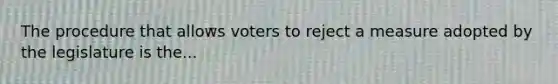 The procedure that allows voters to reject a measure adopted by the legislature is the...