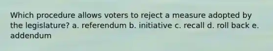 Which procedure allows voters to reject a measure adopted by the legislature? a. referendum b. initiative c. recall d. roll back e. addendum