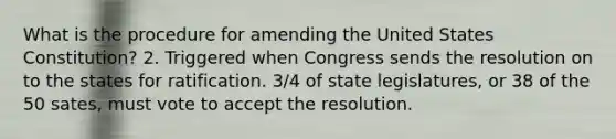 What is the procedure for amending the United States Constitution? 2. Triggered when Congress sends the resolution on to the states for ratification. 3/4 of state legislatures, or 38 of the 50 sates, must vote to accept the resolution.